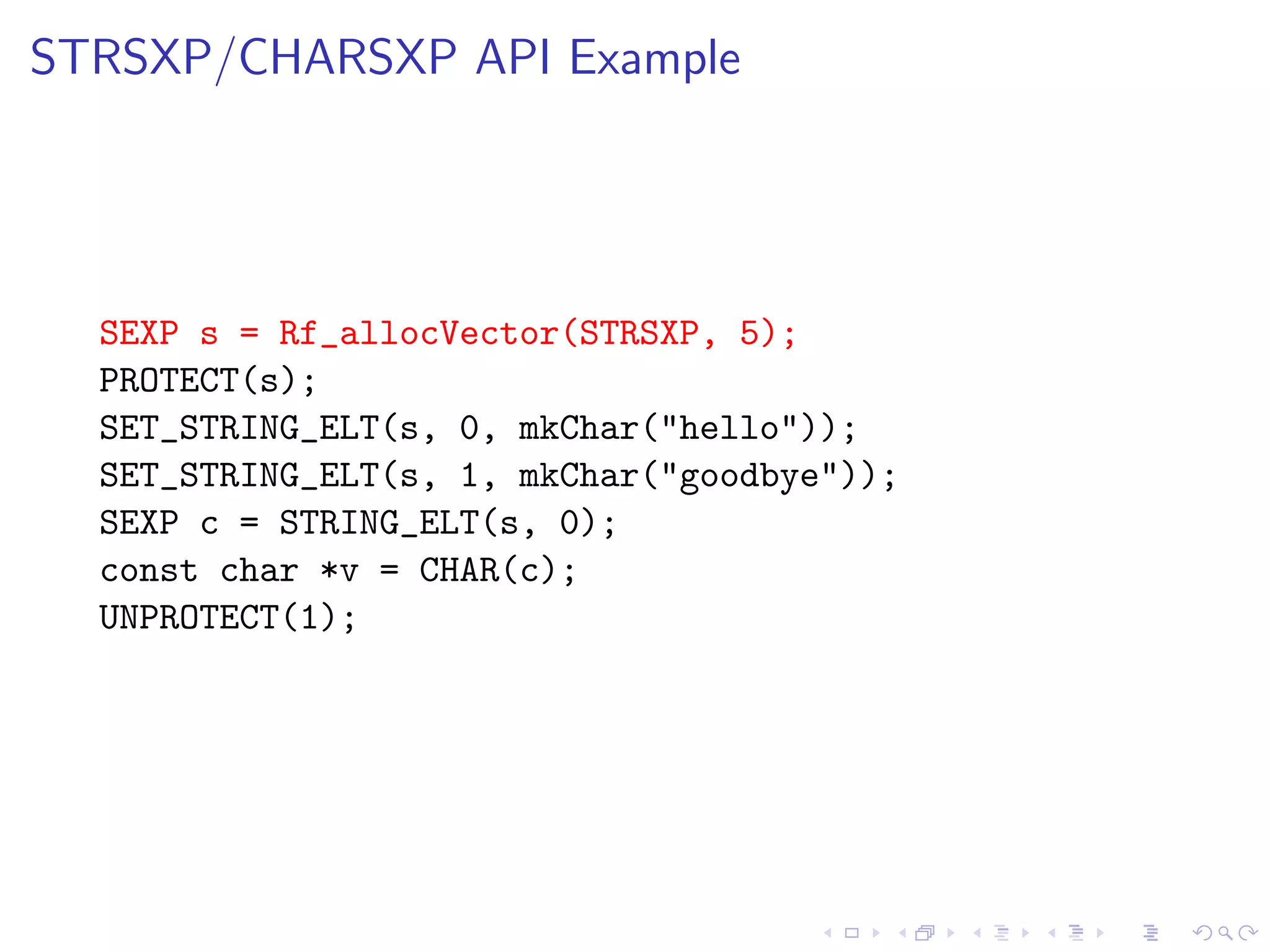 STRSXP/CHARSXP API Example




  SEXP s = Rf_allocVector(STRSXP, 5);
  PROTECT(s);
  SET_STRING_ELT(s, 0, mkChar("hello"));
  SET_STRING_ELT(s, 1, mkChar("goodbye"));
  SEXP c = STRING_ELT(s, 0);
  const char *v = CHAR(c);
  UNPROTECT(1);
 
