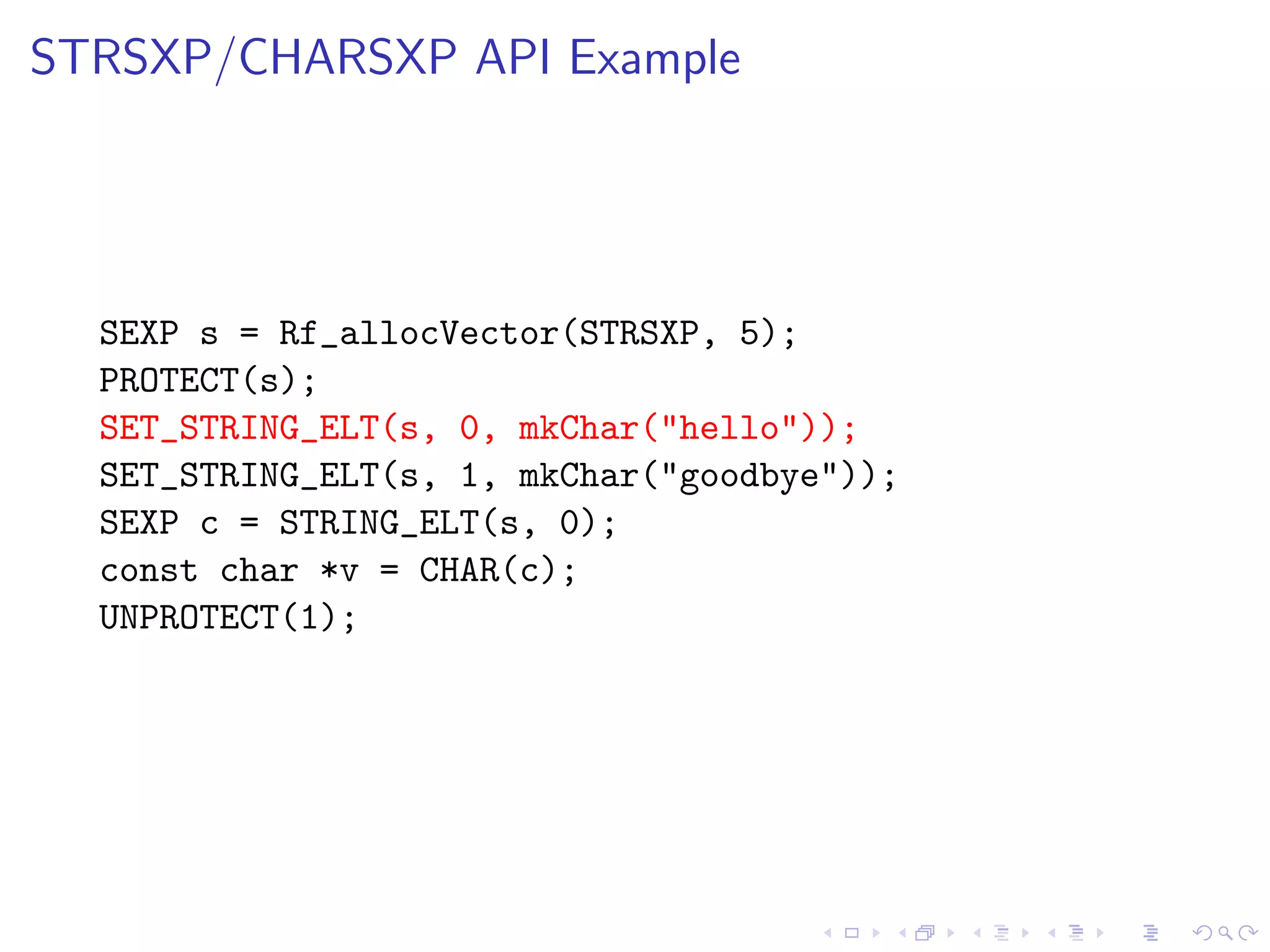 STRSXP/CHARSXP API Example




  SEXP s = Rf_allocVector(STRSXP, 5);
  PROTECT(s);
  SET_STRING_ELT(s, 0, mkChar("hello"));
  SET_STRING_ELT(s, 1, mkChar("goodbye"));
  SEXP c = STRING_ELT(s, 0);
  const char *v = CHAR(c);
  UNPROTECT(1);
 