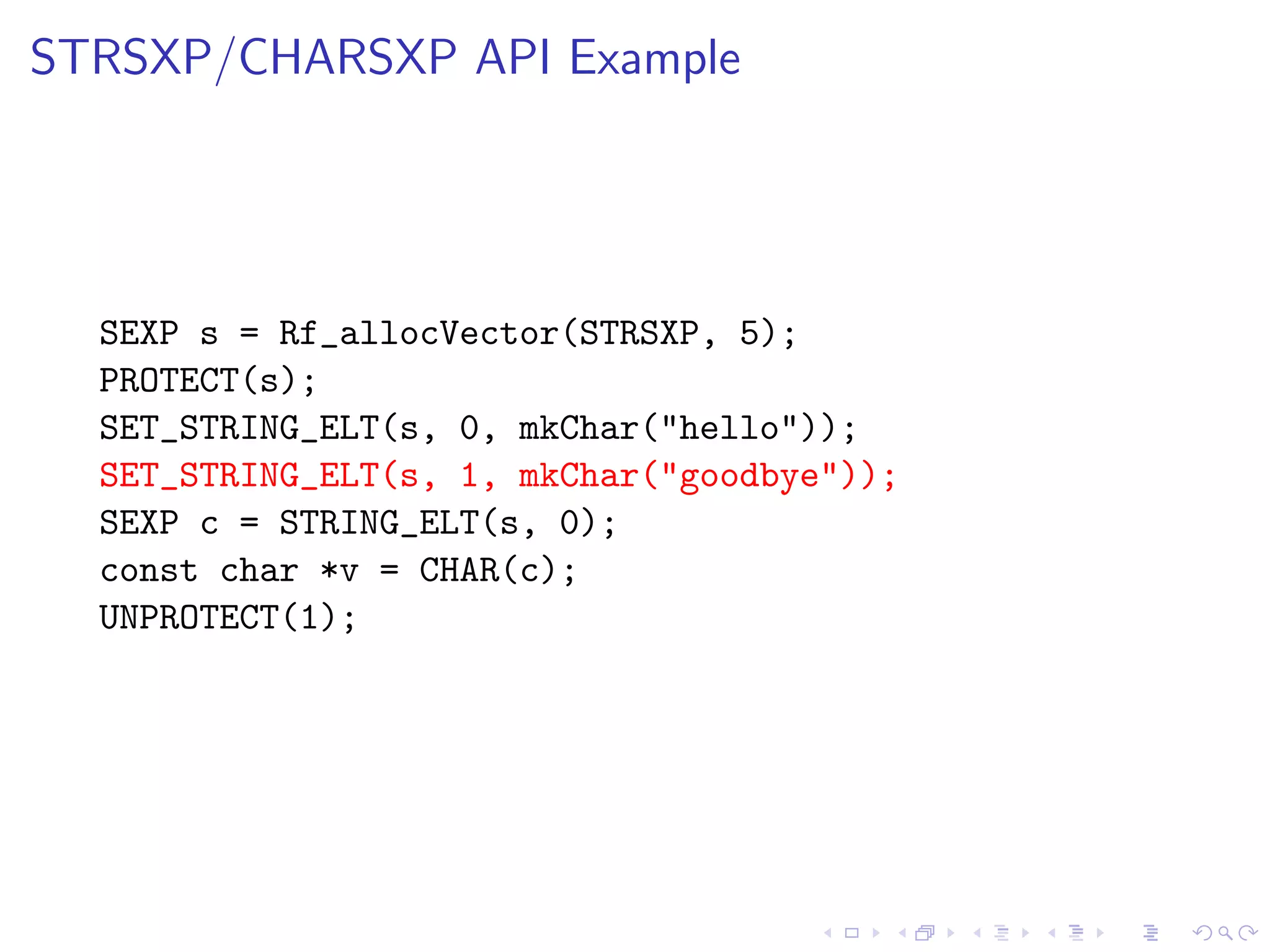 STRSXP/CHARSXP API Example




  SEXP s = Rf_allocVector(STRSXP, 5);
  PROTECT(s);
  SET_STRING_ELT(s, 0, mkChar("hello"));
  SET_STRING_ELT(s, 1, mkChar("goodbye"));
  SEXP c = STRING_ELT(s, 0);
  const char *v = CHAR(c);
  UNPROTECT(1);
 