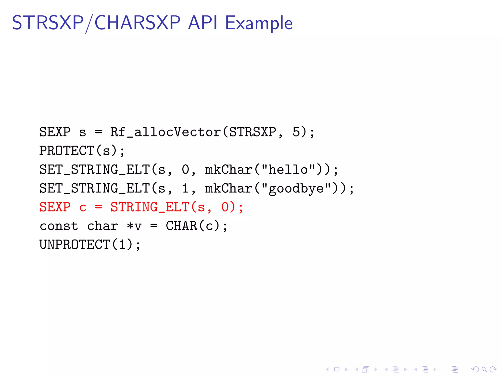 STRSXP/CHARSXP API Example




  SEXP s = Rf_allocVector(STRSXP, 5);
  PROTECT(s);
  SET_STRING_ELT(s, 0, mkChar("hello"));
  SET_STRING_ELT(s, 1, mkChar("goodbye"));
  SEXP c = STRING_ELT(s, 0);
  const char *v = CHAR(c);
  UNPROTECT(1);
 