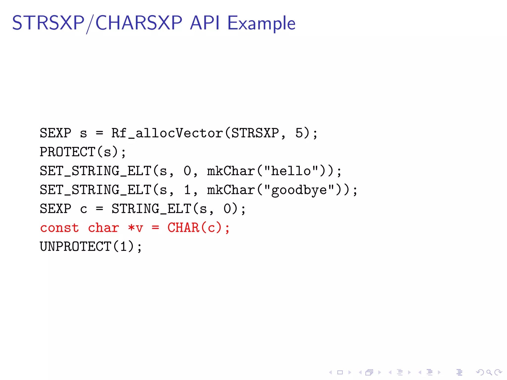STRSXP/CHARSXP API Example




  SEXP s = Rf_allocVector(STRSXP, 5);
  PROTECT(s);
  SET_STRING_ELT(s, 0, mkChar("hello"));
  SET_STRING_ELT(s, 1, mkChar("goodbye"));
  SEXP c = STRING_ELT(s, 0);
  const char *v = CHAR(c);
  UNPROTECT(1);
 