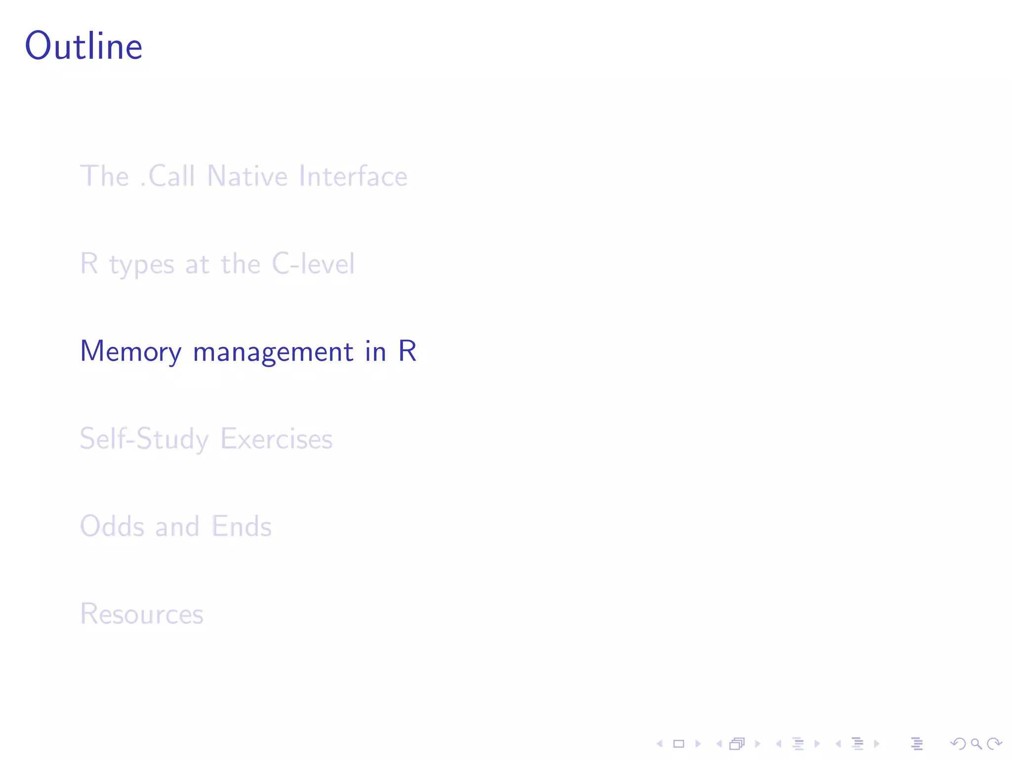 Outline


   The .Call Native Interface

   R types at the C-level

   Memory management in R

   Self-Study Exercises

   Odds and Ends

   Resources
 