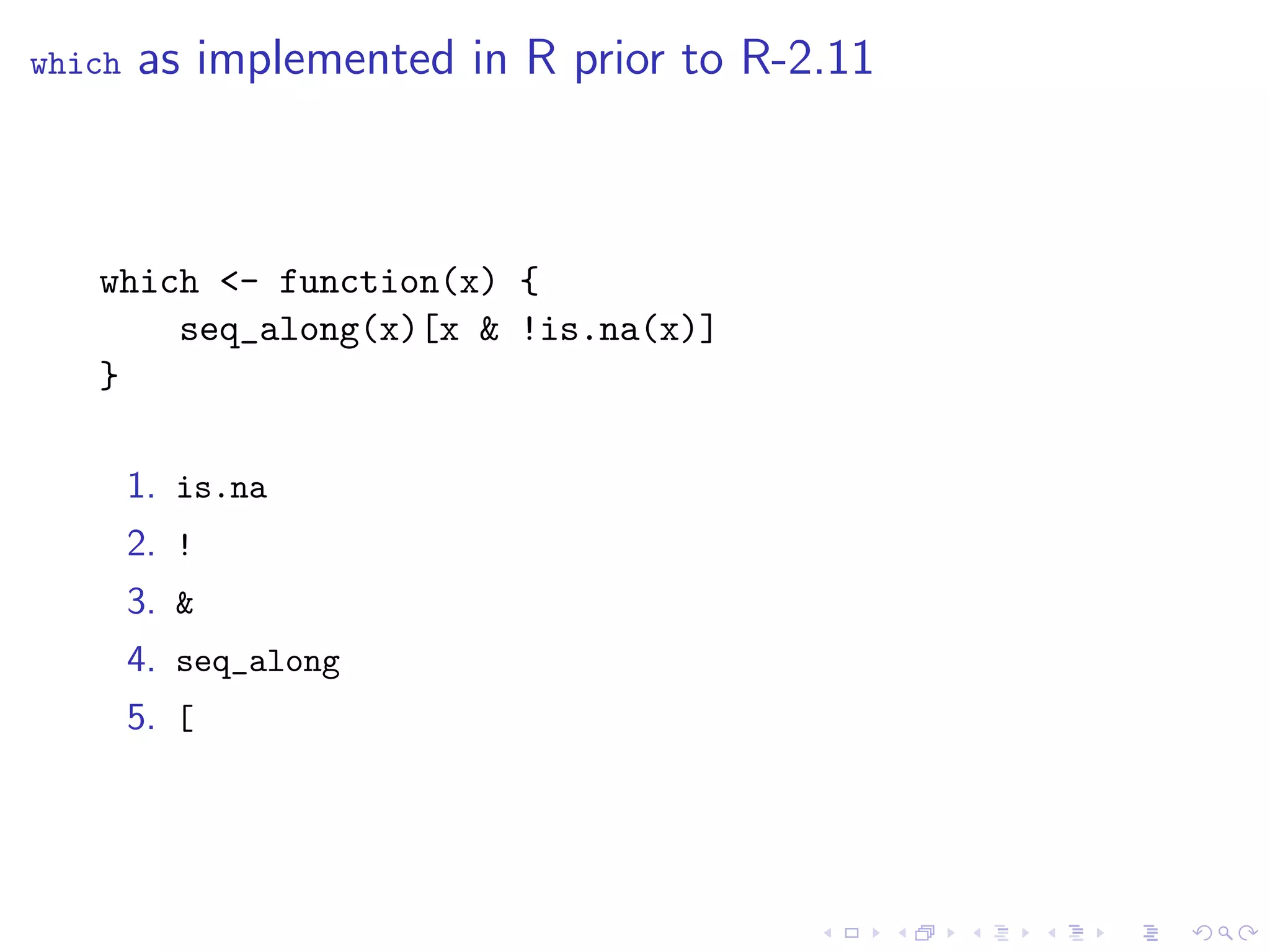 which   as implemented in R prior to R-2.11



   which <- function(x) {
       seq_along(x)[x & !is.na(x)]
   }

        1. is.na
        2. !
        3. &
        4. seq_along
        5. [
 