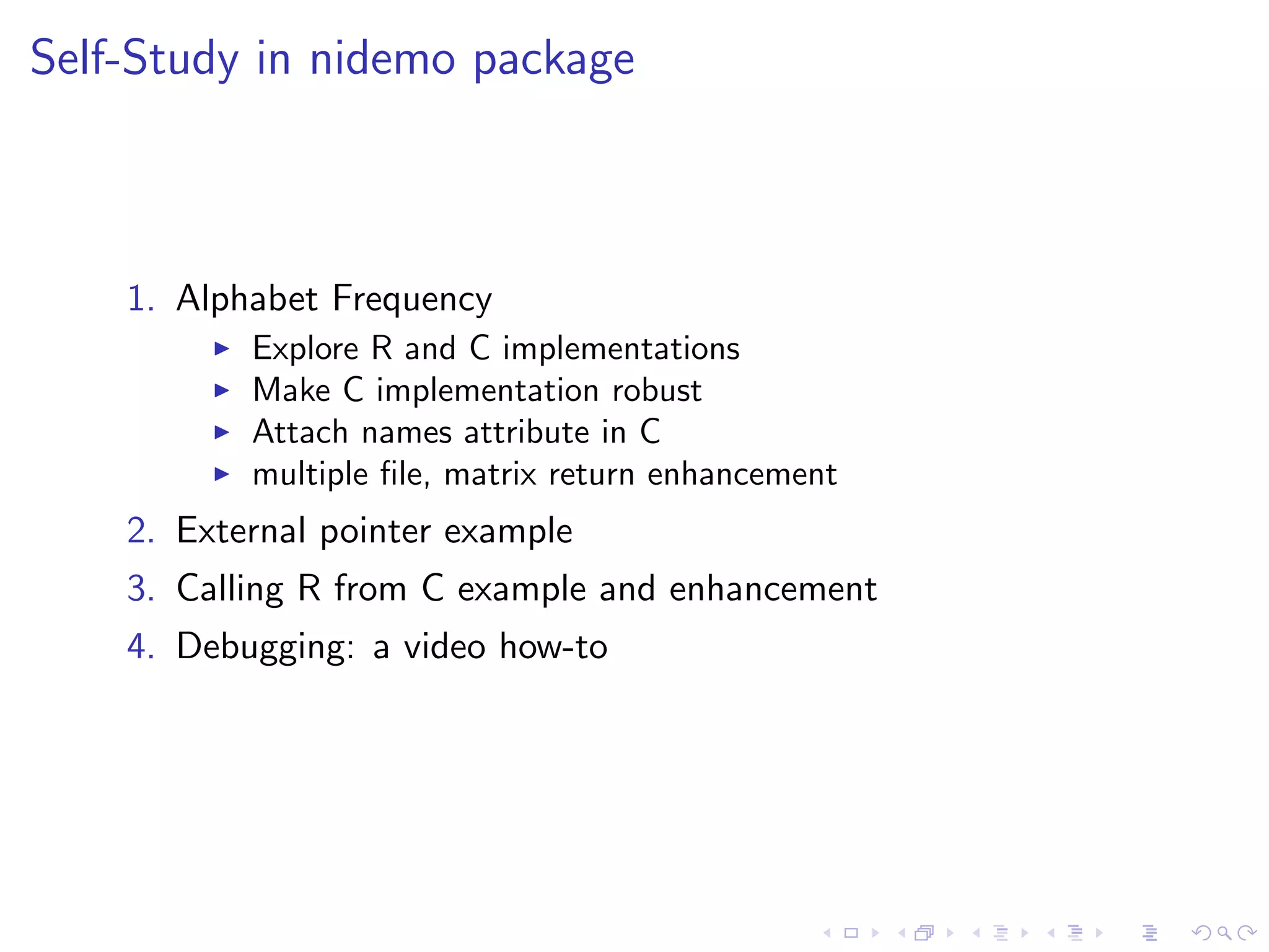 Self-Study in nidemo package



    1. Alphabet Frequency
           Explore R and C implementations
           Make C implementation robust
           Attach names attribute in C
           multiple ﬁle, matrix return enhancement
    2. External pointer example
    3. Calling R from C example and enhancement
    4. Debugging: a video how-to
 