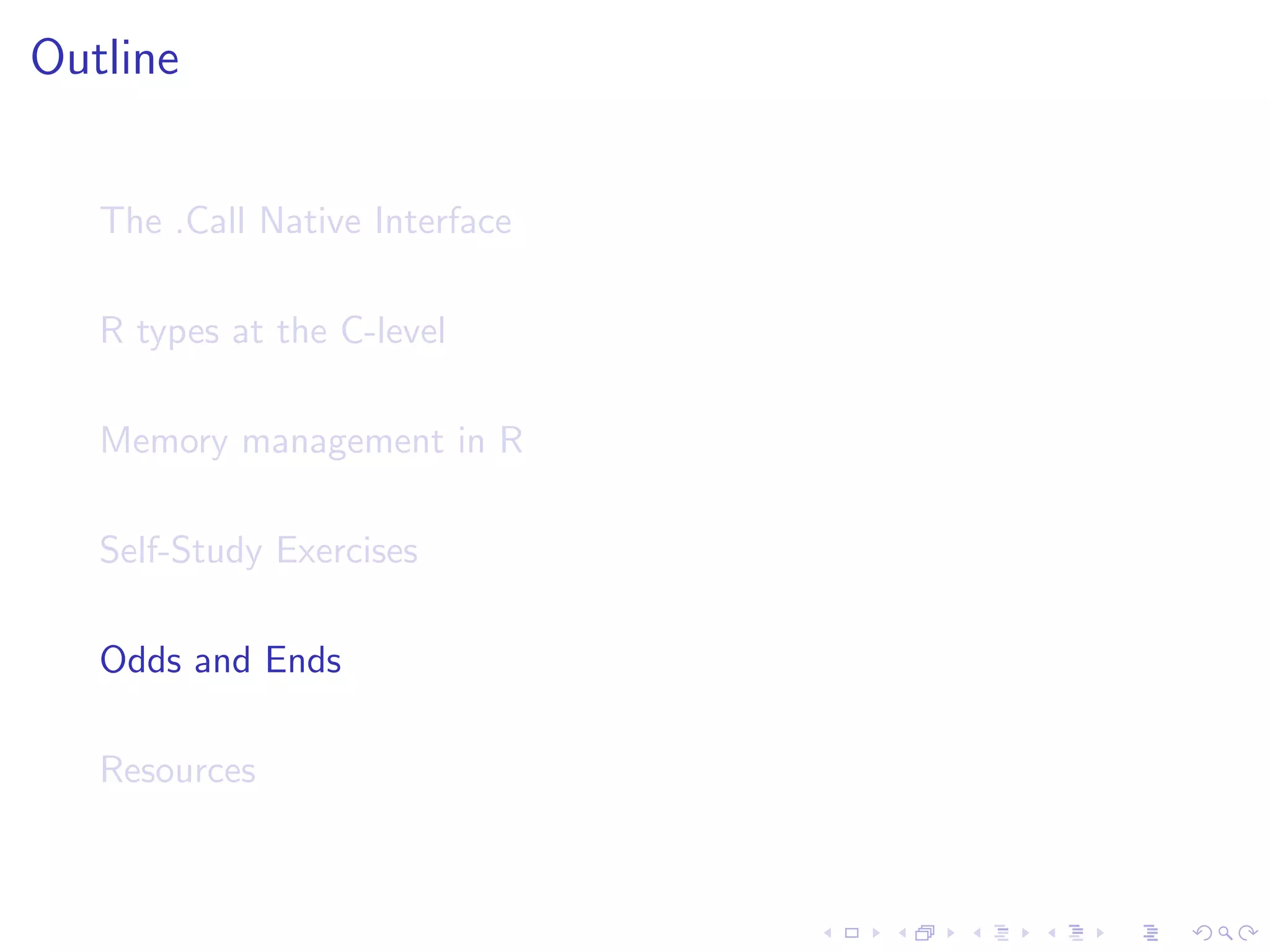 Outline


   The .Call Native Interface

   R types at the C-level

   Memory management in R

   Self-Study Exercises

   Odds and Ends

   Resources
 