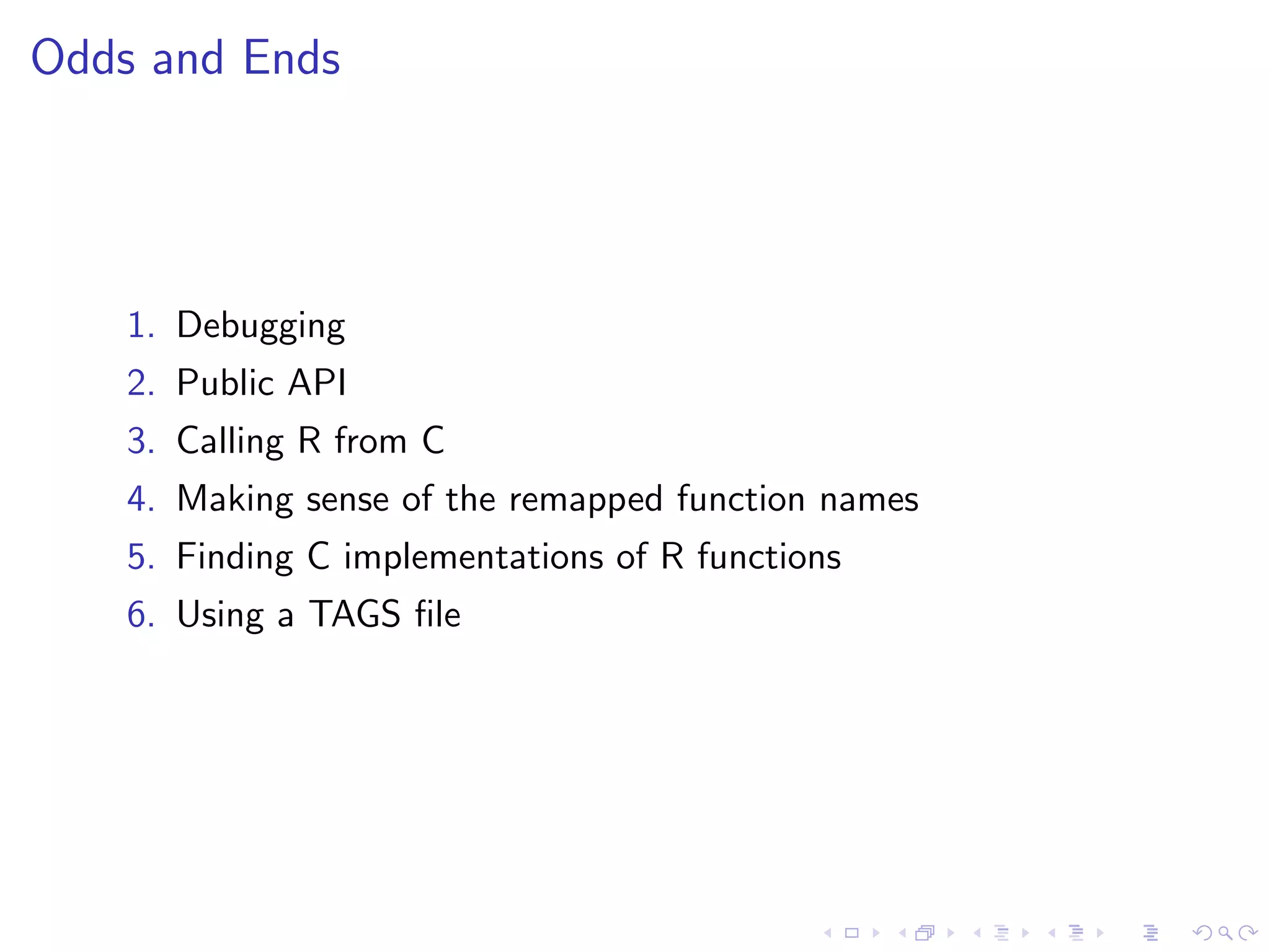 Odds and Ends




    1. Debugging
    2. Public API
    3. Calling R from C
    4. Making sense of the remapped function names
    5. Finding C implementations of R functions
    6. Using a TAGS ﬁle
 