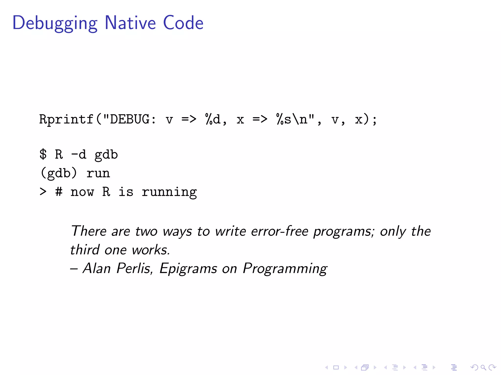 Debugging Native Code



  Rprintf("DEBUG: v => %d, x => %sn", v, x);

  $ R -d gdb
  (gdb) run
  > # now R is running

      There are two ways to write error-free programs; only the
      third one works.
      – Alan Perlis, Epigrams on Programming
 
