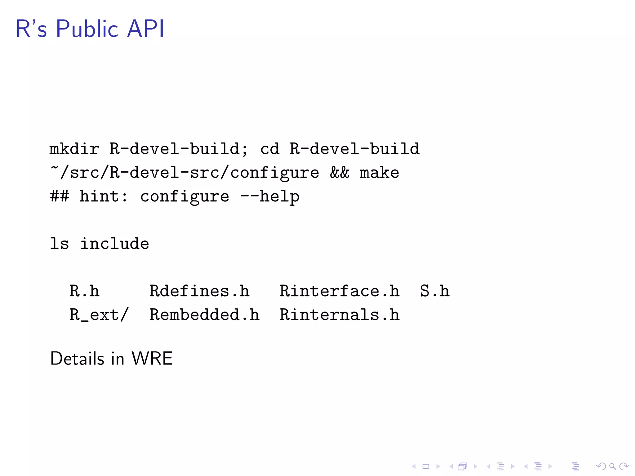 R’s Public API



   mkdir R-devel-build; cd R-devel-build
   ~/src/R-devel-src/configure && make
   ## hint: configure --help

   ls include

     R.h      Rdefines.h    Rinterface.h   S.h
     R_ext/   Rembedded.h   Rinternals.h

   Details in WRE
 