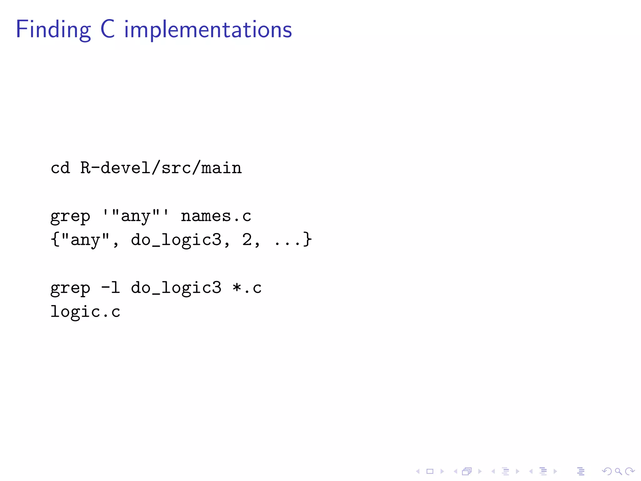 Finding C implementations




   cd R-devel/src/main

   grep '"any"' names.c
   {"any", do_logic3, 2, ...}

   grep -l do_logic3 *.c
   logic.c
 