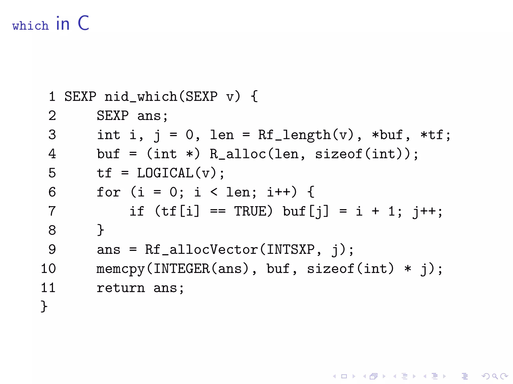 which   in C


    1 SEXP nid_which(SEXP v) {
    2     SEXP ans;
    3     int i, j = 0, len = Rf_length(v), *buf, *tf;
    4     buf = (int *) R_alloc(len, sizeof(int));
    5     tf = LOGICAL(v);
    6     for (i = 0; i < len; i++) {
    7         if (tf[i] == TRUE) buf[j] = i + 1; j++;
    8     }
    9     ans = Rf_allocVector(INTSXP, j);
   10     memcpy(INTEGER(ans), buf, sizeof(int) * j);
   11     return ans;
   }
 