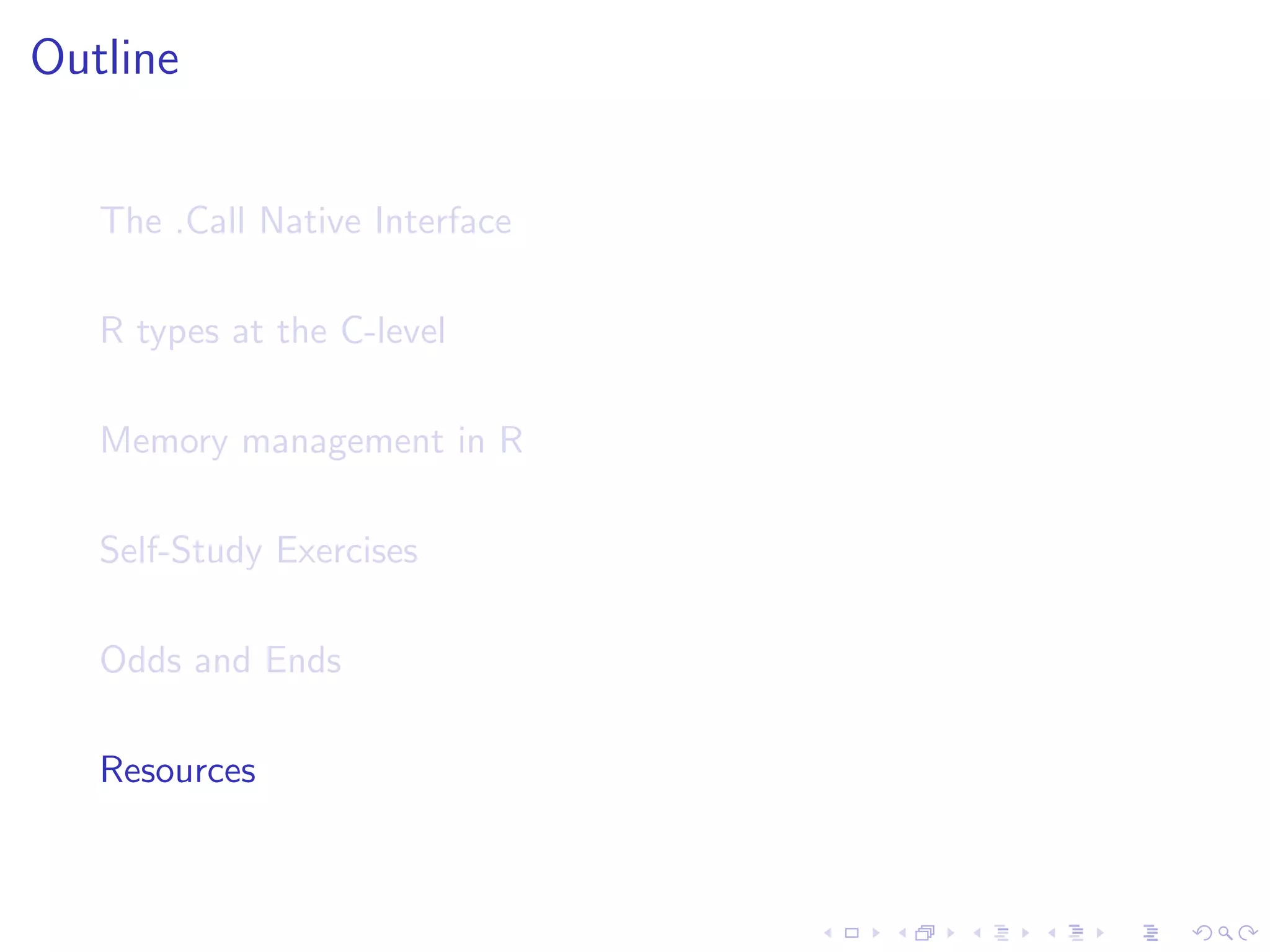 Outline


   The .Call Native Interface

   R types at the C-level

   Memory management in R

   Self-Study Exercises

   Odds and Ends

   Resources
 