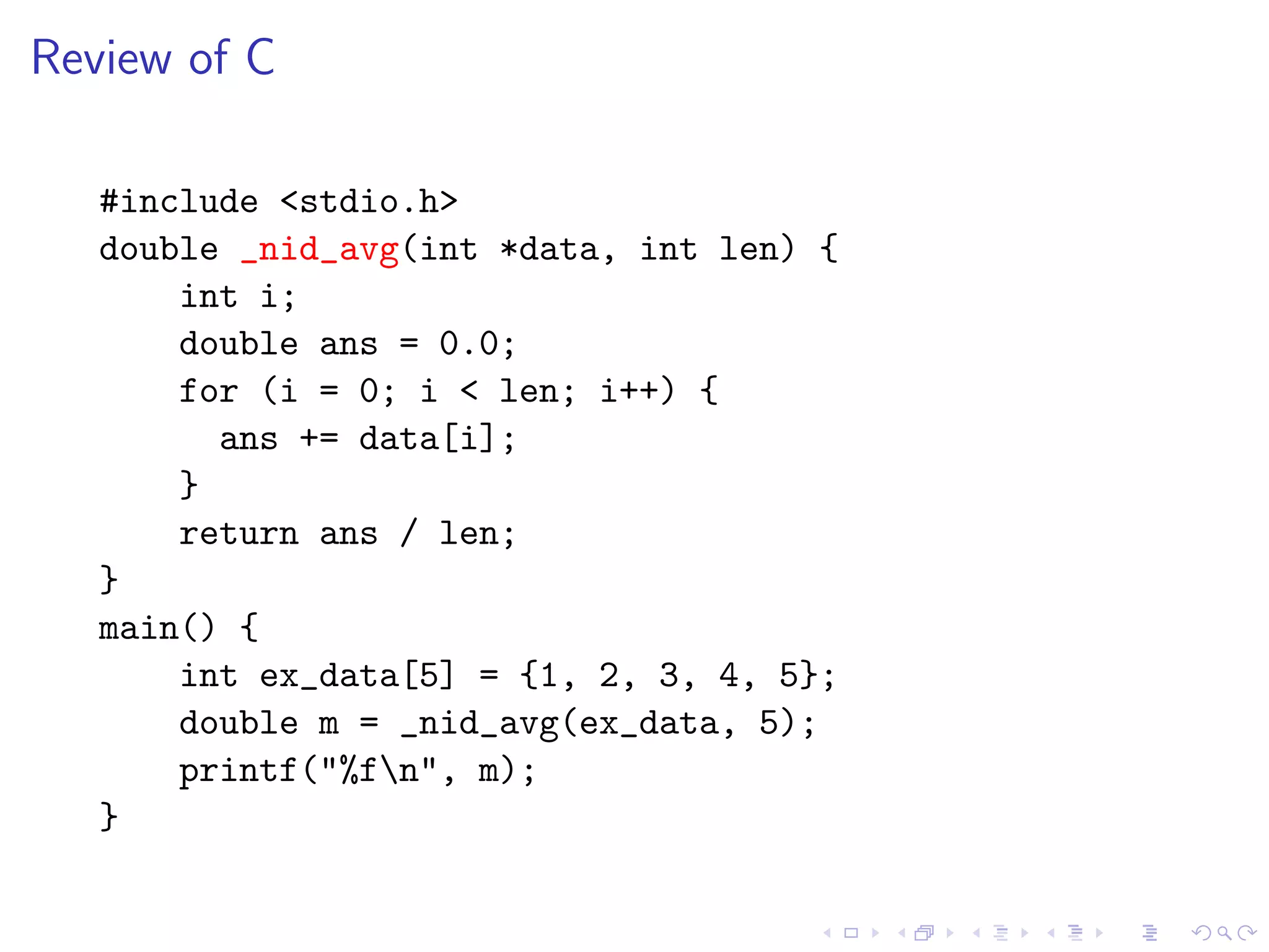 Review of C

   #include <stdio.h>
   double _nid_avg(int *data, int len) {
       int i;
       double ans = 0.0;
       for (i = 0; i < len; i++) {
         ans += data[i];
       }
       return ans / len;
   }
   main() {
       int ex_data[5] = {1, 2, 3, 4, 5};
       double m = _nid_avg(ex_data, 5);
       printf("%fn", m);
   }
 