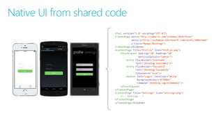 <?xml version="1.0"  encoding="UTF-­‐8"?>
<TabbedPage xmlns="http://xamarin.com/schemas/2014/forms"
xmlns:x="http://schemas.microsoft.com/winfx/2009/xaml"
x:Class="MyApp.MainPage">
<TabbedPage.Children>
<ContentPage Title="Profile"  Icon="Profile.png">
<StackLayout Spacing="20" Padding="20"
VerticalOptions="Center">
<Entry Placeholder="Username"
Text="{Binding  Username}"/>
<Entry Placeholder="Password"
Text="{Binding  Password}"
IsPassword="true"/>
<Button Text="Login"  TextColor="White"
BackgroundColor="#77D065"
Command="{Binding  LoginCommand}"/>
</StackLayout>
</ContentPage>
<ContentPage Title="Settings"  Icon="Settings.png">
<!-­‐-­‐ Settings -­‐-­‐>
</ContentPage>
</TabbedPage.Children>
Native UI from shared code
 