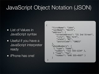 JavaScript Object Notation (JSON)

                          {
                                  "firstName": "John",
 List of Values in                "lastName": "Smith",
                                  "address": {
 JavaScript syntax                    "streetAddress": "21 2nd Street",
                                       "city": "New York",
                                       "state": "NY",
 Useful if you have a                  "postalCode": "10021"
                                  },
 JavaScript interpreter           "phoneNumbers": [
 ready                              { "type": "home",
                                     "number": "212 555-1234" },
                                    { "type": "fax",
 iPhone has one!                  ]
                                      "number": "646 555-4567" }

                              }
 