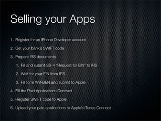 Selling your Apps
1. Register for an iPhone Developer account

2. Get your bank’s SWIFT code

3. Prepare IRS documents

   1. Fill and submit SS-4 “Request for EIN” to IRS

   2. Wait for your EIN from IRS

   3. Fill form W8-BEN and submit to Apple

4. Fill the Paid Applications Contract

5. Register SWIFT code to Apple

6. Upload your paid applications to Apple’s iTunes Connect
 