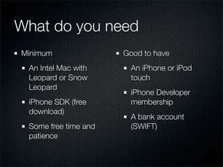 What do you need
Minimum               Good to have
 An Intel Mac with     An iPhone or iPod
 Leopard or Snow       touch
 Leopard
                       iPhone Developer
 iPhone SDK (free      membership
 download)
                       A bank account
 Some free time and    (SWIFT)
 patience
 