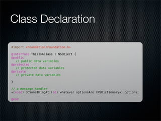 Class Declaration

#import <Foundation/Foundation.h>

@interface ThisIsAClass : NSObject {
@public
! // public data variables
@protected
! // protected data variables
@private
! // private data variables
!
}

// a message handler
-(void) doSomeThingAt:(id) whatever optionsAre:(NSDictionary*) options;

@end
 