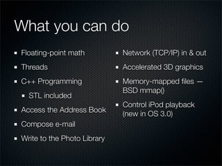 What you can do
Floating-point math          Network (TCP/IP) in & out
Threads                      Accelerated 3D graphics
C++ Programming              Memory-mapped ﬁles —
                             BSD mmap()
  STL included
                             Control iPod playback
Access the Address Book
                             (new in OS 3.0)
Compose e-mail
Write to the Photo Library
 