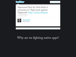 Login Join Twitter!




Impressed that the Web finds it
necessary to "fight back against
Flipboard" http://bit.ly/dZqxf9
7:13 AM Feb 27th via bitly
Retweeted by 8 people




            asymco
            Horace Dediu




© 2011 Twitter   About Us    Contact   Blog   Status   Resources   API   Business   Help   Jobs   Terms   Privacy




Why are we ghting native apps?
 