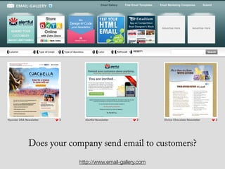 Email Gallery    Free Email Templates   Email Marketing Companies        Submit




                                                                                                                     Advertise Here         Advertise Here




Column                   Type of Email       Type of Business             Color         POPULARITY RESET




Hyundai USA Newsletter                   3                      Alertful Newsletter                  2                 Divine Chocolate Newsletter            2




              Does your company send email to customers?
                                                         http://www.email-gallery.com
 