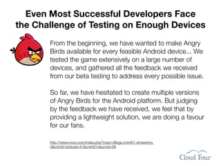 Even Most Successful Developers Face
the Challenge of Testing on Enough Devices
       From the beginning, we have wanted to make Angry
       Birds available for every feasible Android device... We
       tested the game extensively on a large number of
       devices, and gathered all the feedback we received
       from our beta testing to address every possible issue.

       So far, we have hesitated to create multiple versions
       of Angry Birds for the Android platform. But judging
       by the feedback we have received, we feel that by
       providing a lightweight solution, we are doing a favour
       for our fans.

       http://www.rovio.com/index.php?mact=Blogs,cntnt01,showentry,
       0&cntnt01entryid=47&cntnt01returnid=58
 