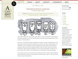 No.   ARTICLES                 TOPICS                  ABOUT               CONTACT               CONTRIBUTE          FEED
320
                                                DECEMBER         14, 2010                                     Search ALA

                              Smartphone Browser Landscape                                                       include discussions
                                             by P E T E R - P A U L K O C H


                   Published in: User Interface Design , Mobile , Mobile Design , Mobile Development
                                                                                                              Topics
                                          Discuss this article » | Share this article »                         Code
                                                                                                                Content
                                                                                                                Culture
                                                                                                                Design
                                                                                                                Mobile
                                                                                                                Process
                                                                                                                User Science


                                                                                                              Snapshot
                                                                                                              Most web designers and
                                                                                                              developers (not to
                                                                                                              mention the entire
                                                                                                              blogosphere) fall
                                                                                                              squarely in the high-end
                                                                                                              market. A cultural bias
      Users expect websites to work on their mobile phones. In two to three years, mobile support
                                                                                                              exists against OSs aimed
      will become standard for any site. Web developers must add mobile web development to their              at any other market. As
      skill set or risk losing clients.                                                                       a result, most people
                                                                                                              focus on the struggle
      How do you make websites mobile compatible? The answer is obvious: By testing them on all               between iOS and
      mobile phones, and by solving the problems you encounter. But, that’s a useless answer. It’s            Android, and ignore the
                                                                                                              rest. This has to change.
      impossible to test your designs on every mobile phone out there. Within the mobile phone
      landscape, there are at least ten operating systems (OSs) and fifteen browsers that require
      consideration. Mobile devices are expensive, and not every web developer can afford to buy
      five to ten of them. Testing “on all mobile phones” is impossible for most web developers.


      In this article, I’ll give you an overview of the mobile web market, as well as phone platforms
      and their browsers, so that you can decide which mobile devices to test on. Then, we’ll look at
      how to set up a mobile test bed.                                                                        Stay in better touch with
                                                                                                              customers with
 