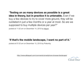 “Testing on as many devices as possible is a great
idea in theory, but in practice it is untenable. Even if we
buy a few devices to try to cover more ground, they will be
outdated in just a few months or a year at most. So are we
supposed to buy multiple devices per year?”
posted at 11:32 am on December 14, 2010 by klayon




“If that’s the mobile landscape, I want no part of it.”
posted at 07:22 am on December 15, 2010 by Polsonby




         http://www.alistapart.com/comments/smartphone-browser-landscape/
 