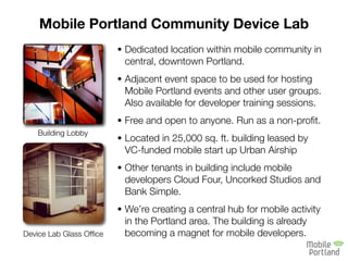 Mobile Portland Community Device Lab
                         • Dedicated location within mobile community in
                          central, downtown Portland.
                         • Adjacent event space to be used for hosting
                          Mobile Portland events and other user groups.
                          Also available for developer training sessions.
                         • Free and open to anyone. Run as a non-proﬁt.
    Building Lobby
                         • Located in 25,000 sq. ft. building leased by
                          VC-funded mobile start up Urban Airship
                         • Other tenants in building include mobile
                          developers Cloud Four, Uncorked Studios and
                          Bank Simple.
                         • We’re creating a central hub for mobile activity
                          in the Portland area. The building is already
Device Lab Glass Ofﬁce    becoming a magnet for mobile developers.
 