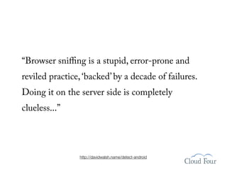 “Browser sniﬃng is a stupid, error-prone and
reviled practice, ‘backed’ by a decade of failures.
Doing it on the server side is completely
clueless...”




                http://davidwalsh.name/detect-android
 