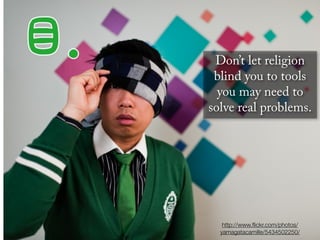 Don’t let religion
 blind you to tools
  you may need to
solve real problems.




   http://www.ﬂickr.com/photos/
  yamagatacamille/5434502250/
 