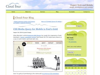 Expert Web and Mobile
                                                                                                   design, development and strategy

Home                    About Us                 Services                   Blog                  Accolades                    Contact Us




       Cloud Four Blog
  « Mobile operating systems and browsers         More on CSS Media Queries for Mobile »
  are headed in opposite directions

                                                                                                                  Search


  CSS Media Query for Mobile is Fool’s Gold
  August 3rd, 2010 by Jason Grigsby


  Ethan Marcotte’s article Responsive Web Design has caught the imagination of web             Subscribe
  developers. Several subsequent articles have touted the CSS media query feature as           RSS Feeds
  a way to build mobile-optimized web sites.                                                     All posts

                                                                                                 All comments



                                                                                               Enter your email address:



                                                                                                Subscribe

                                                                                               Delivered by FeedBurner




                                                                                                        April 2011

                                                                                           M     T     W      T    F       S    S

                                                                                                                   1       2    3

                                                                                           4      5    6      7    8       9    10
  Even I’m guilty of contributing to this meme with my article on CSS orientation.
 