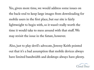 Yes, given more time, we would address some issues on
the back-end to keep large images from downloading for
mobile users in the rst place, but our site is fairly
lightweight to begin with, so it wasn’t really worth the
time it would take to mess around with that stuﬀ. We
may revisit the issue in the future, however.

Also, just to play devil’s advocate, Jeremy Keith pointed
out that it’s a bad assumption that mobile devices always
have limited bandwidth and desktops always have plenty.
 