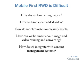 Mobile First RWD is Difﬁcult

    How do we handle img tag src?

   How to handle embedded video?

How do we eliminate unnecessary assets?

 How can we be smart about image and
    video resizing and converting?

   How do we integrate with content
       management systems?
 