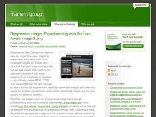 Contact Us




What we do          What we've done           What we're thinking   Who we are



Responsive Images: Experimenting with Context-                                                   Enjoy our blog?
                                                                                                 You'll love our book.
Aware Image Sizing
                                                                                                 For info and pre-order:
Posted by Scott on 12/14/2010
Topics: javascript mobile progressive enhancement usability                                         Visit the book site



Responsive Web Design has been a
very hot topic this year, inspiring
developers who long for a “one
codebase serves all” future. But
critics of the technique have pointed                                            Subscribe to our Lab
out several issues that need to be                                                 Atom
addressed before it can scale                                                      RSS 2.0
perfectly from handheld to desktop
— specifically, while HTML, CSS
and JavaScript can be light enough                                               Recent Articles
to share across all experiences, desktop-optimized images are often too            Corresponding on Responsive Design
heavy for mobile connections, and mobile-optimized images are too low              Building with jQuery Mobile: Slides from
quality for desktop viewers.                                                       a talk by Todd Parker and Scott Jehl

Recently, we began work on a large-scale responsive design                         Respond.js: Fast CSS3 Media Queries
                                                                                   for Internet Explorer 6-8 and more
(collaborating with the incredibly talented Mr. Ethan Marcotte, who
notably got this whole "responsive" party started), in which we've set out         Responsive Images: Experimenting with
                                                                                   Context-Aware Image Sizing
to address this shortcoming of responsive design with a technique that
requests an appropriate image size for a given context without resorting           Dingbat Webfonts: Great potential, but
                                                                                   we see (and hear) accessibility issues
 