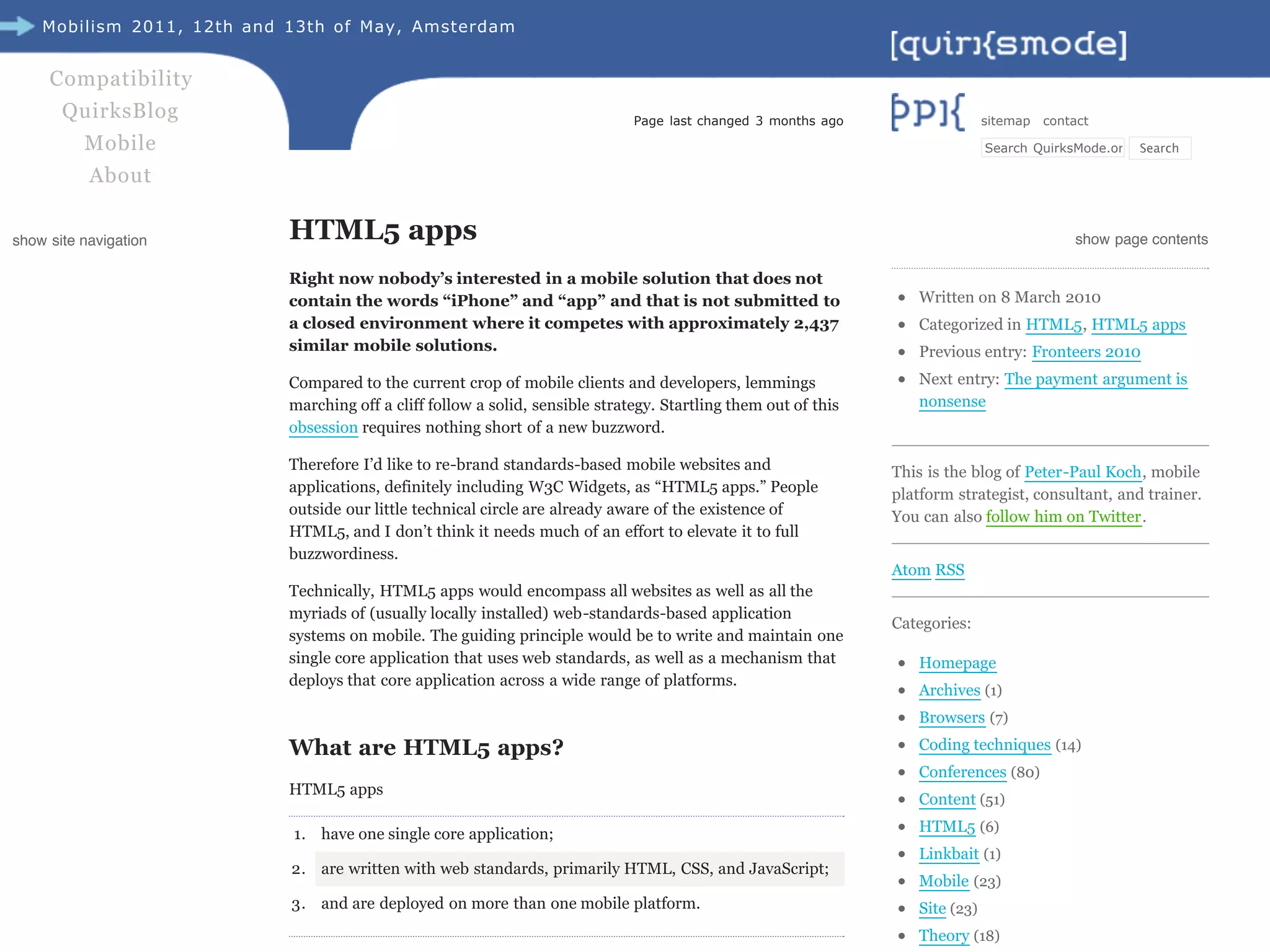 Mobilism 2011, 12th and 13th of May, Amsterdam


     Compatibility
       QuirksBlog                                                              Page last changed 3 months ago                   sitemap   contact

          Mobile                                                                                                                Search QuirksMode.org Search

           About


show site navigation        HTML5 apps                                                                                                        show page contents

                            Right now nobody’s interested in a mobile solution that does not
                            contain the words “iPhone” and “app” and that is not submitted to                       Written on 8 March 2010
                            a closed environment where it competes with approximately 2,437                         Categorized in HTML5, HTML5 apps
                            similar mobile solutions.                                                               Previous entry: Fronteers 2010
                            Compared to the current crop of mobile clients and developers, lemmings                 Next entry: The payment argument is
                            marching off a cliff follow a solid, sensible strategy. Startling them out of this      nonsense
                            obsession requires nothing short of a new buzzword.

                            Therefore I’d like to re-brand standards-based mobile websites and                   This is the blog of Peter-Paul Koch, mobile
                            applications, definitely including W3C Widgets, as “HTML5 apps.” People              platform strategist, consultant, and trainer.
                            outside our little technical circle are already aware of the existence of            You can also follow him on Twitter.
                            HTML5, and I don’t think it needs much of an effort to elevate it to full
                            buzzwordiness.
                                                                                                                 Atom RSS
                            Technically, HTML5 apps would encompass all websites as well as all the
                            myriads of (usually locally installed) web-standards-based application
                                                                                                                 Categories:
                            systems on mobile. The guiding principle would be to write and maintain one
                            single core application that uses web standards, as well as a mechanism that            Homepage
                            deploys that core application across a wide range of platforms.
                                                                                                                    Archives (1)
                                                                                                                    Browsers (7)

                            What are HTML5 apps?                                                                    Coding techniques (14)
                                                                                                                    Conferences (80)
                            HTML5 apps
                                                                                                                    Content (51)

                            1. have one single core application;                                                    HTML5 (6)
                                                                                                                    Linkbait (1)
                            2. are written with web standards, primarily HTML, CSS, and JavaScript;
                                                                                                                    Mobile (23)
                            3. and are deployed on more than one mobile platform.                                   Site (23)
                                                                                                                    Theory (18)
 