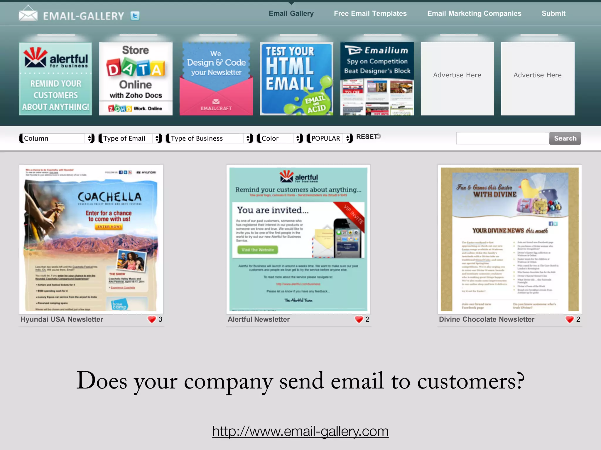 Email Gallery    Free Email Templates   Email Marketing Companies        Submit




                                                                                                                     Advertise Here         Advertise Here




Column                   Type of Email       Type of Business             Color         POPULARITY RESET




Hyundai USA Newsletter                   3                      Alertful Newsletter                  2                 Divine Chocolate Newsletter            2




              Does your company send email to customers?
                                                         http://www.email-gallery.com
 