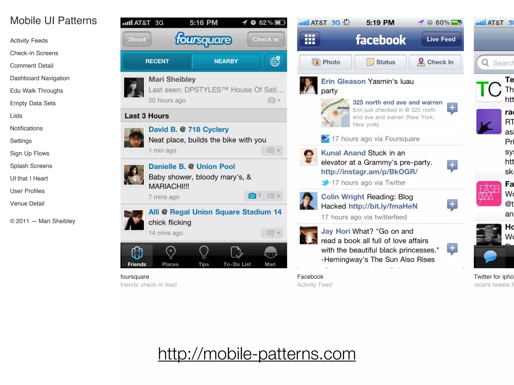 Mobile UI Patterns
Activity Feeds

Check-in Screens

Comment Detail

Dashboard Navigation

Edu Walk Throughs

Empty Data Sets

Lists

Notifications

Settings

Sign Up Flows

Splash Screens

UI that I Heart

User Profiles

Venue Detail

© 2011 — Mari Sheibley




                         foursquare                     Facebook        Twitter for iphon
                         friends check-in feed          Activity Feed   recent tweets fe




                                      http://mobile-patterns.com
 