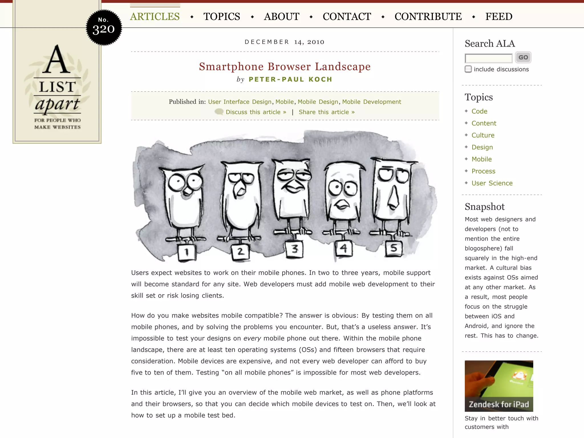 No.   ARTICLES                 TOPICS                  ABOUT               CONTACT               CONTRIBUTE          FEED
320
                                                DECEMBER         14, 2010                                     Search ALA

                              Smartphone Browser Landscape                                                       include discussions
                                             by P E T E R - P A U L K O C H


                   Published in: User Interface Design , Mobile , Mobile Design , Mobile Development
                                                                                                              Topics
                                          Discuss this article » | Share this article »                         Code
                                                                                                                Content
                                                                                                                Culture
                                                                                                                Design
                                                                                                                Mobile
                                                                                                                Process
                                                                                                                User Science


                                                                                                              Snapshot
                                                                                                              Most web designers and
                                                                                                              developers (not to
                                                                                                              mention the entire
                                                                                                              blogosphere) fall
                                                                                                              squarely in the high-end
                                                                                                              market. A cultural bias
      Users expect websites to work on their mobile phones. In two to three years, mobile support
                                                                                                              exists against OSs aimed
      will become standard for any site. Web developers must add mobile web development to their              at any other market. As
      skill set or risk losing clients.                                                                       a result, most people
                                                                                                              focus on the struggle
      How do you make websites mobile compatible? The answer is obvious: By testing them on all               between iOS and
      mobile phones, and by solving the problems you encounter. But, that’s a useless answer. It’s            Android, and ignore the
                                                                                                              rest. This has to change.
      impossible to test your designs on every mobile phone out there. Within the mobile phone
      landscape, there are at least ten operating systems (OSs) and fifteen browsers that require
      consideration. Mobile devices are expensive, and not every web developer can afford to buy
      five to ten of them. Testing “on all mobile phones” is impossible for most web developers.


      In this article, I’ll give you an overview of the mobile web market, as well as phone platforms
      and their browsers, so that you can decide which mobile devices to test on. Then, we’ll look at
      how to set up a mobile test bed.                                                                        Stay in better touch with
                                                                                                              customers with
 