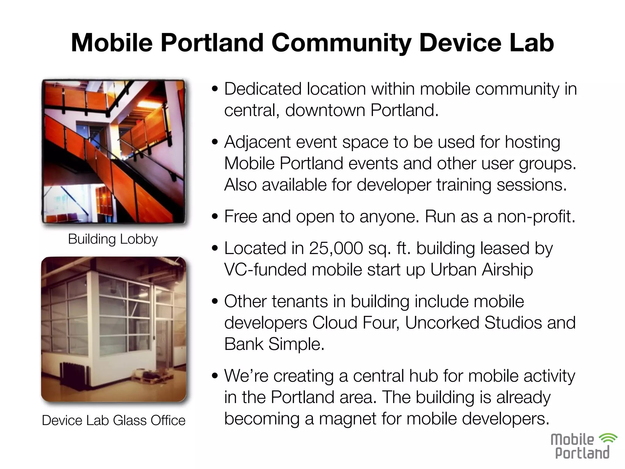 Mobile Portland Community Device Lab
                         • Dedicated location within mobile community in
                          central, downtown Portland.
                         • Adjacent event space to be used for hosting
                          Mobile Portland events and other user groups.
                          Also available for developer training sessions.
                         • Free and open to anyone. Run as a non-proﬁt.
    Building Lobby
                         • Located in 25,000 sq. ft. building leased by
                          VC-funded mobile start up Urban Airship
                         • Other tenants in building include mobile
                          developers Cloud Four, Uncorked Studios and
                          Bank Simple.
                         • We’re creating a central hub for mobile activity
                          in the Portland area. The building is already
Device Lab Glass Ofﬁce    becoming a magnet for mobile developers.
 