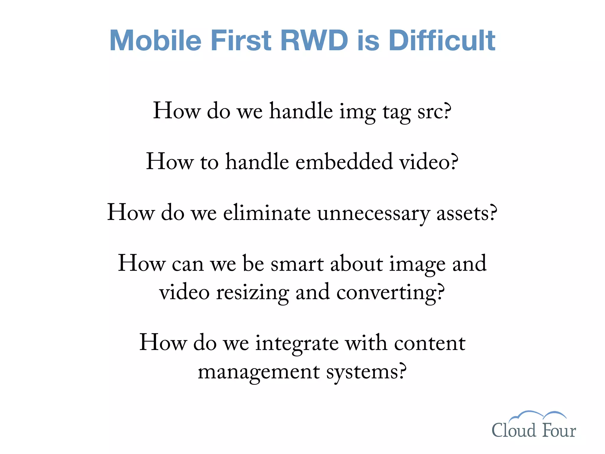 Mobile First RWD is Difﬁcult

    How do we handle img tag src?

   How to handle embedded video?

How do we eliminate unnecessary assets?

 How can we be smart about image and
    video resizing and converting?

   How do we integrate with content
       management systems?
 