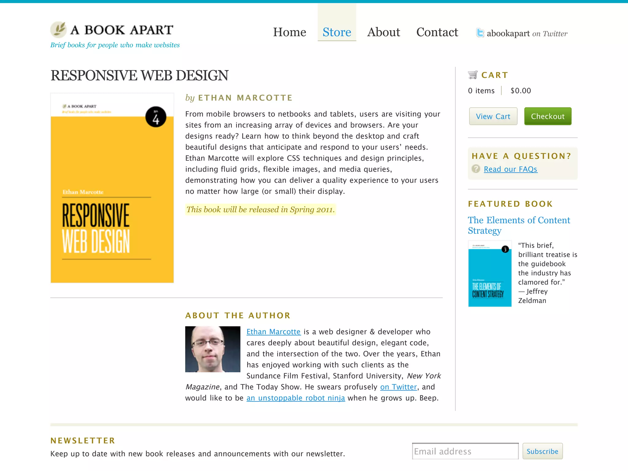 Home          Store       About         Contact          abookapart on Twitter
Brief books for people who make websites



RESPONSIVE WEB DESIGN                                                                                                      CART
                                                                                                                      0 items     $0.00
                                           by E T H A N M A R C O T T E
                                           From mobile browsers to netbooks and tablets, users are visiting your          View Cart       Checkout
                                           sites from an increasing array of devices and browsers. Are your
                                           designs ready? Learn how to think beyond the desktop and craft
                                           beautiful designs that anticipate and respond to your users’ needs.
                                           Ethan Marcotte will explore CSS techniques and design principles,          HAVE A QUESTION?
                                           including fluid grids, flexible images, and media queries,                       Read our FAQs
                                           demonstrating how you can deliver a quality experience to your users
                                           no matter how large (or small) their display.
                                                                                                                      FEATURED BOOK
                                           This book will be released in Spring 2011.
                                                                                                                      The Elements of Content
                                                                                                                      Strategy
                                                                                                                                      “This brief,
                                                                                                                                      brilliant treatise is
                                                                                                                                      the guidebook
                                                                                                                                      the industry has
                                                                                                                                      clamored for.”
                                                                                                                                      — Jeffrey
                                                                                                                                      Zeldman

                                           ABOUT THE AUTHOR

                                                            Ethan Marcotte is a web designer & developer who
                                                            cares deeply about beautiful design, elegant code,
                                                            and the intersection of the two. Over the years, Ethan
                                                            has enjoyed working with such clients as the
                                                            Sundance Film Festival, Stanford University, New York
                                           Magazine , and The Today Show. He swears profusely on Twitter, and
                                           would like to be an unstoppable robot ninja when he grows up. Beep.




NEWSLETTER
Keep up to date with new book releases and announcements with our newsletter.                             Email address                  Subscribe
 