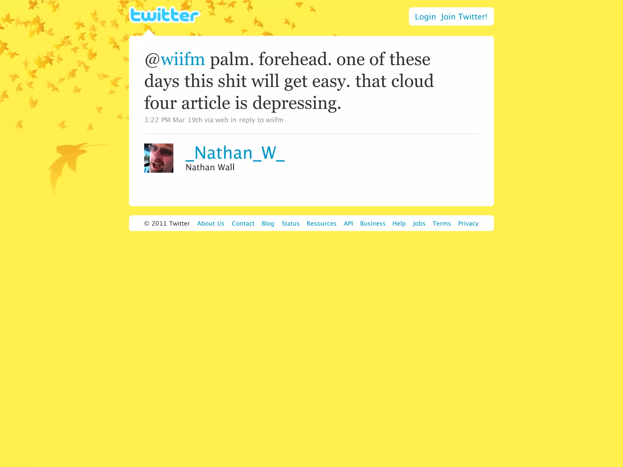 Login Join Twitter!




@wiifm palm. forehead. one of these
days this shit will get easy. that cloud
four article is depressing.
3:22 PM Mar 19th via web in reply to wiifm




            _Nathan_W_
            Nathan Wall




© 2011 Twitter   About Us   Contact   Blog   Status   Resources   API   Business   Help   Jobs   Terms   Privacy
 
