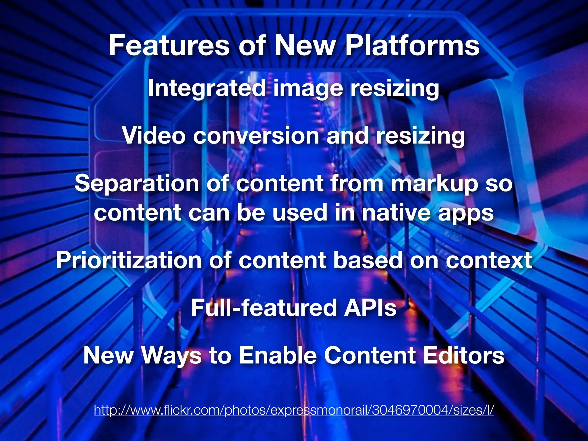 Features of New Platforms
           Integrated image resizing
       Video conversion and resizing
 Separation of content from markup so
  content can be used in native apps
Prioritization of content based on context
                  Full-featured APIs
  New Ways to Enable Content Editors

   http://www.ﬂickr.com/photos/expressmonorail/3046970004/sizes/l/
 