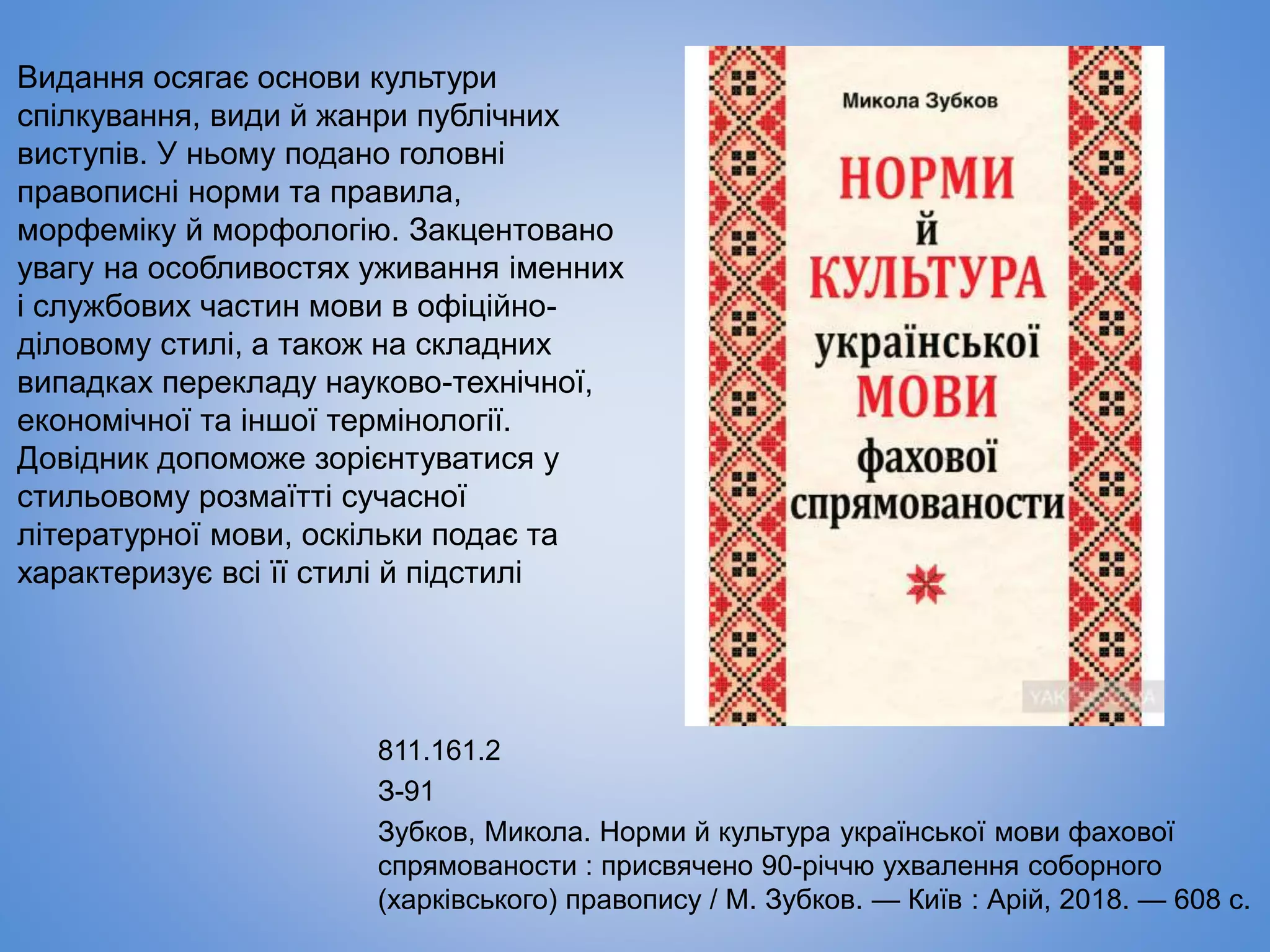 811.161.2
З-91
Зубков, Микола. Норми й культура української мови фахової
спрямованости : присвячено 90-річчю ухвалення соборного
(харківського) правопису / М. Зубков. — Київ : Арій, 2018. — 608 с.
Видання осягає основи культури
спілкування, види й жанри публічних
виступів. У ньому подано головні
правописні норми та правила,
морфеміку й морфологію. Закцентовано
увагу на особливостях уживання іменних
і службових частин мови в офіційно-
діловому стилі, а також на складних
випадках перекладу науково-технічної,
економічної та іншої термінології.
Довідник допоможе зорієнтуватися у
стильовому розмаїтті сучасної
літературної мови, оскільки подає та
характеризує всі її стилі й підстилі
 