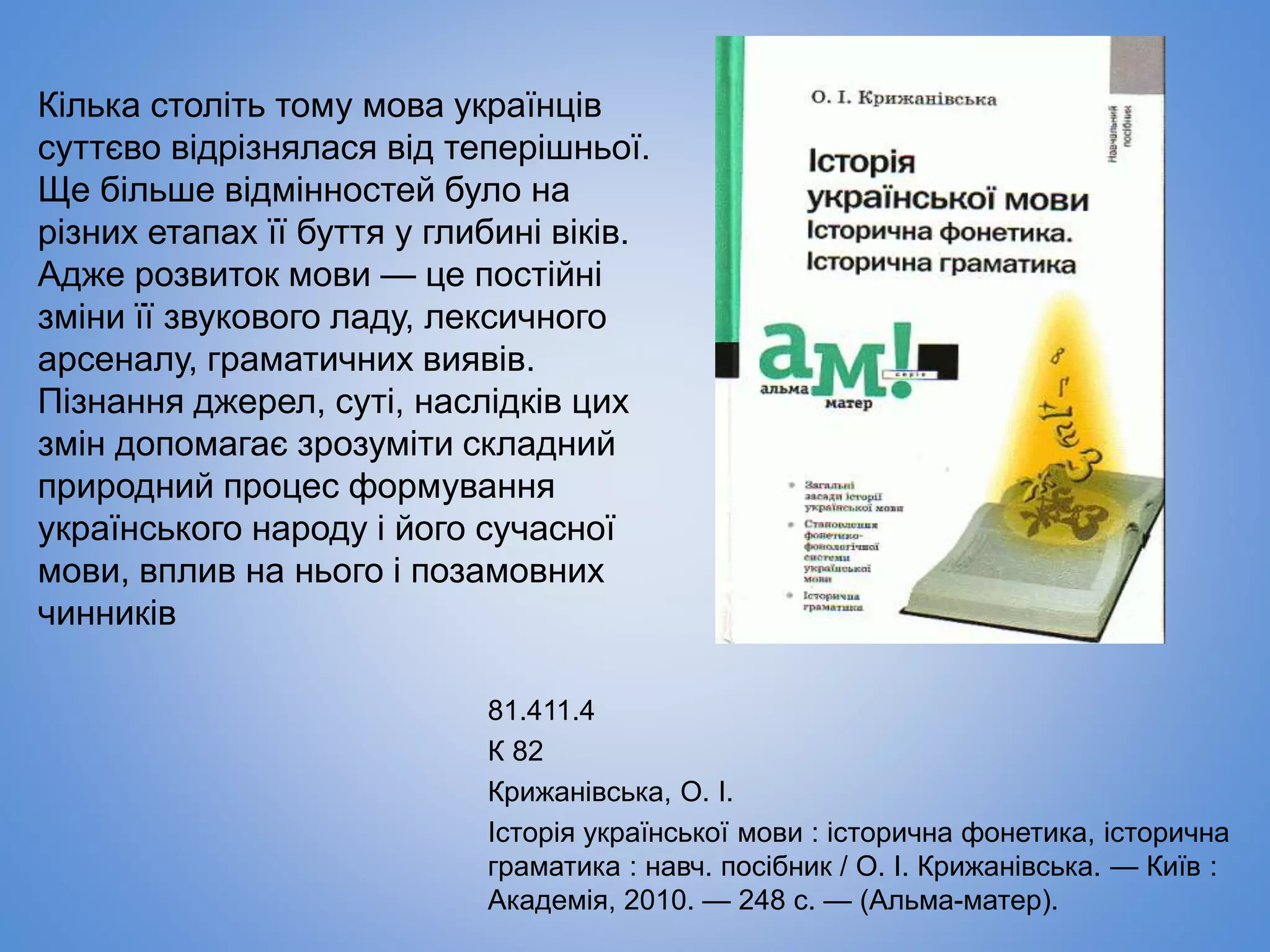81.411.4
К 82
Крижанівська, О. І.
Історія української мови : історична фонетика, історична
граматика : навч. посібник / О. І. Крижанівська. — Київ :
Академія, 2010. — 248 с. — (Альма-матер).
Кілька століть тому мова українців
суттєво відрізнялася від теперішньої.
Ще більше відмінностей було на
різних етапах її буття у глибині віків.
Адже розвиток мови — це постійні
зміни її звукового ладу, лексичного
арсеналу, граматичних виявів.
Пізнання джерел, суті, наслідків цих
змін допомагає зрозуміти складний
природний процес формування
українського народу і його сучасної
мови, вплив на нього і позамовних
чинників
 