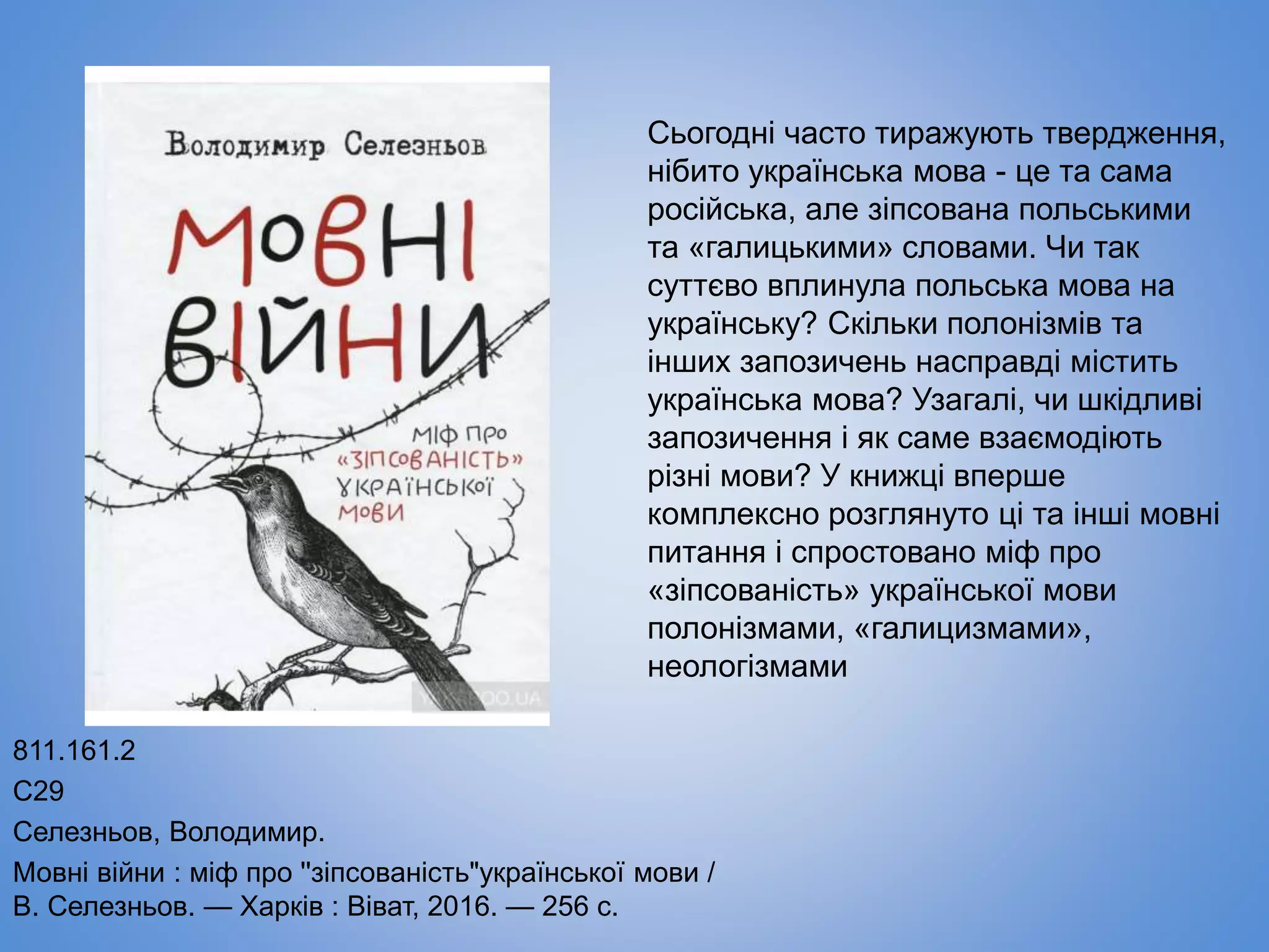 811.161.2
С29
Селезньов, Володимир.
Мовні війни : міф про ''зіпсованість"української мови /
В. Селезньов. — Харків : Віват, 2016. — 256 с.
Сьогодні часто тиражують твердження,
нібито українська мова - це та сама
російська, але зіпсована польськими
та «галицькими» словами. Чи так
суттєво вплинула польська мова на
українську? Скільки полонізмів та
інших запозичень насправді містить
українська мова? Узагалі, чи шкідливі
запозичення і як саме взаємодіють
різні мови? У книжці вперше
комплексно розглянуто ці та інші мовні
питання і спростовано міф про
«зіпсованість» української мови
полонізмами, «галицизмами»,
неологізмами
 