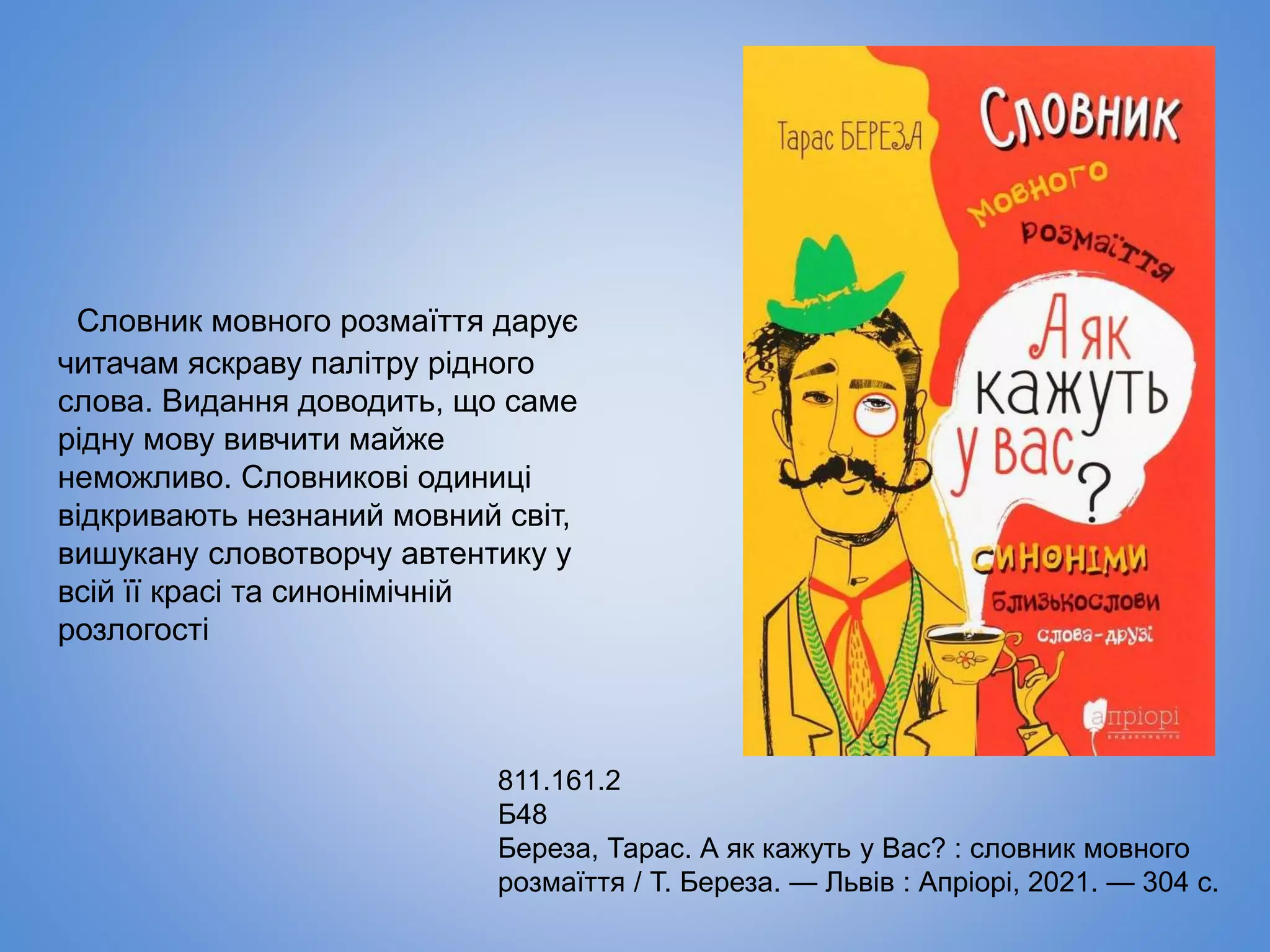 Словник мовного розмаїття дарує
читачам яскраву палітру рідного
слова. Видання доводить, що саме
рідну мову вивчити майже
неможливо. Словникові одиниці
відкривають незнаний мовний світ,
вишукану словотворчу автентику у
всій її красі та синонімічній
розлогості
811.161.2
Б48
Береза, Тарас. А як кажуть у Вас? : словник мовного
розмаїття / Т. Береза. — Львів : Апріорі, 2021. — 304 с.
 