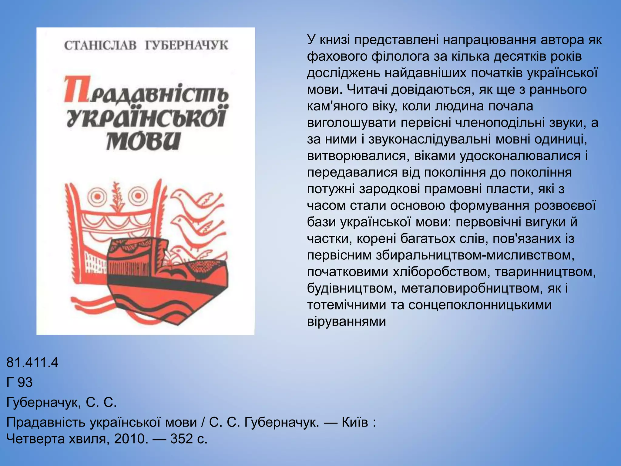 81.411.4
Г 93
Губерначук, С. С.
Прадавність української мови / С. С. Губерначук. — Київ :
Четверта хвиля, 2010. — 352 с.
У книзі представлені напрацювання автора як
фахового філолога за кілька десятків років
досліджень найдавніших початків української
мови. Читачі довідаються, як ще з раннього
кам'яного віку, коли людина почала
виголошувати первісні членоподільні звуки, а
за ними і звуконаслідувальні мовні одиниці,
витворювалися, віками удосконалювалися і
передавалися від покоління до покоління
потужні зародкові прамовні пласти, які з
часом стали основою формування розвоєвої
бази української мови: первовічні вигуки й
частки, корені багатьох слів, пов'язаних із
первісним збиральництвом-мисливством,
початковими хліборобством, тваринництвом,
будівництвом, металовиробництвом, як і
тотемічними та сонцепоклонницькими
віруваннями
 