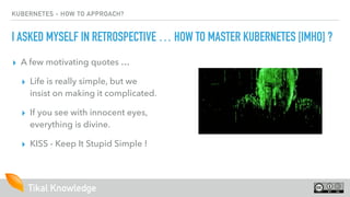 Tikal Knowledge
KUBERNETES - HOW TO APPROACH?
I ASKED MYSELF IN RETROSPECTIVE … HOW TO MASTER KUBERNETES [IMHO] ?
▸ A few motivating quotes …
▸ Life is really simple, but we
insist on making it complicated. 
▸ If you see with innocent eyes,
everything is divine.
▸ KISS - Keep It Stupid Simple !
 
