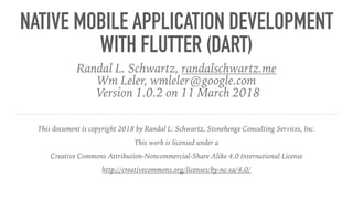 NATIVE MOBILE APPLICATION DEVELOPMENT
WITH FLUTTER (DART)
Randal L. Schwartz, randalschwartz.me
Wm Leler, wmleler@google.com
Version 1.0.2 on 11 March 2018
This document is copyright 2018 by Randal L. Schwartz, Stonehenge Consulting Services, Inc.
This work is licensed under a
Creative Commons Attribution-Noncommercial-Share Alike 4.0 International License
http://creativecommons.org/licenses/by-nc-sa/4.0/
 
